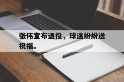 乐鱼APP-张伟宣布退役，球迷纷纷送祝福。