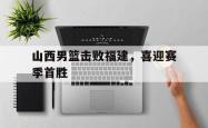 乐鱼官网APP-山西男篮击败福建，喜迎赛季首胜