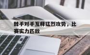 乐鱼APP-棘手对手互释猛烈攻势，比赛实力匹敌