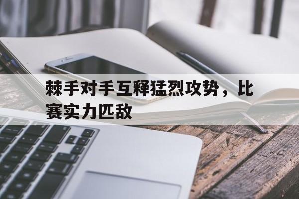 棘手对手互释猛烈攻势，比赛实力匹敌