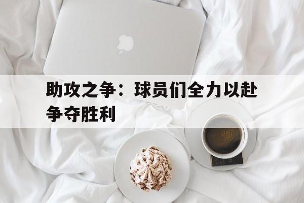 助攻之争：球员们全力以赴争夺胜利